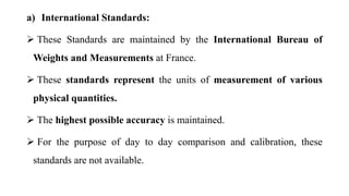 a) International Standards:
 These Standards are maintained by the International Bureau of
Weights and Measurements at France.
 These standards represent the units of measurement of various
physical quantities.
 The highest possible accuracy is maintained.
 For the purpose of day to day comparison and calibration, these
standards are not available.
 