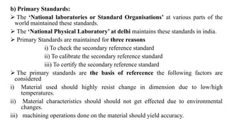 b) Primary Standards:
 The ‘National laboratories or Standard Organisations’ at various parts of the
world maintained these standards.
 The ‘National Physical Laboratory’ at delhi maintains these standards in india.
 Primary Standards are maintained for three reasons
i) To check the secondary reference standard
ii) To calibrate the secondary reference standard
iii) To certify the secondary reference standard
 The primary standards are the basis of refercence the following factors are
considered
i) Material used should highly resist change in dimension due to low/high
temperatures.
ii) Material characteristics should should not get effected due to environmental
changes.
iii) machining operations done on the material should yield accuracy.
 