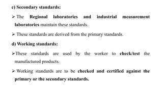 c) Secondary standards:
 The Regional laboratories and industrial measurement
laboratories maintain these standards.
 These standards are derived from the primary standards.
d) Working standards:
These standards are used by the worker to check/test the
manufactured products.
 Working standards are to be checked and certified against the
primary or the secondary standards.
 
