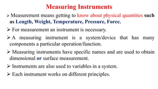 Measuring Instruments
 Measurement means getting to know about physical quantities such
as Length, Weight, Temperature, Pressure, Force.
 For measurement an instrument is necessary.
 A measuring instrument is a system/device that has many
components a particular operation/function.
 Measuring instruments have specific names and are used to obtain
dimensional or surface measurement.
 Instruments are also used to variables in a system.
 Each instrument works on different principles.
 