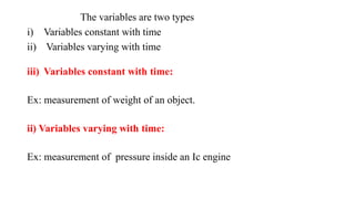 The variables are two types
i) Variables constant with time
ii) Variables varying with time
iii) Variables constant with time:
Ex: measurement of weight of an object.
ii) Variables varying with time:
Ex: measurement of pressure inside an Ic engine
 