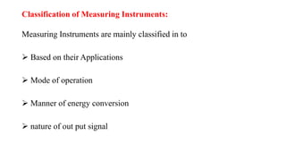 Classification of Measuring Instruments:
Measuring Instruments are mainly classified in to
 Based on their Applications
 Mode of operation
 Manner of energy conversion
 nature of out put signal
 