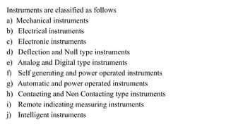 Instruments are classified as follows
a) Mechanical instruments
b) Electrical instruments
c) Electronic instruments
d) Deflection and Null type instruments
e) Analog and Digital type instruments
f) Self generating and power operated instruments
g) Automatic and power operated instruments
h) Contacting and Non Contacting type instruments
i) Remote indicating measuring instruments
j) Intelligent instruments
 