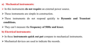 a) Mechanical instruments:
 In this instruments do not require an external power source.
 These instruments are simple in construction.
 These instruments do not respond quickly to Dynamic and Transient
conditions.
 They can’t measure the frequency of 50Hz and lesser.
b) Electrical instruments:
 In these instruments quick out put compare to mechanical instruments.
 Mechanical devices are used to indicate the records.
 