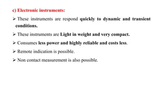 c) Electronic instruments:
 These instruments are respond quickly to dynamic and transient
conditions.
 These instruments are Light in weight and very compact.
 Consumes less power and highly reliable and costs less.
 Remote indication is possible.
 Non contact measurement is also possible.
 