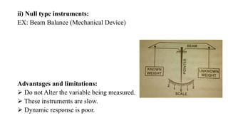 ii) Null type instruments:
EX: Beam Balance (Mechanical Device)
Advantages and limitations:
 Do not Alter the variable being measured.
 These instruments are slow.
 Dynamic response is poor.
 