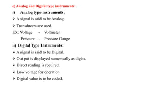 e) Analog and Digital type instruments:
i) Analog type instruments:
 A signal is said to be Analog.
 Transducers are used.
EX: Voltage - Voltmeter
Pressure - Pressure Gauge
ii) Digital Type Instruments:
 A signal is said to be Digital.
 Out put is displayed numerically as digits.
 Direct reading is required.
 Low voltage for operation.
 Digital value is to be coded.
 
