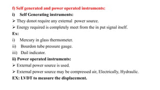 f) Self generated and power operated instruments:
i) Self Generating instruments:
 They donot require any external power source.
 Energy required is completely meet from the in put signal itself.
Ex:
i) Mercury in glass thermometer.
ii) Bourdon tube pressure gauge.
iii) Dail indicator.
ii) Power operated instruments:
 External power source is used.
 External power source may be compressed air, Electrically, Hydraulic.
EX: LVDT to measure the displacement.
 