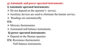 g) Automatic and power operated instruments:
i) Automatic operated instruments:
 Do not depend on the operator’s service.
 Auxiliary devices are used to eliminate the human service.
 Readings are automatically.
EX:
 Mercury thermometer.
 Automated null balance instruments.
ii) power operated instruments:
 Depend on the Human operator.
EX: Resistance thermometer.
Null balance instruments.
 