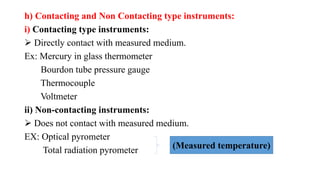 h) Contacting and Non Contacting type instruments:
i) Contacting type instruments:
 Directly contact with measured medium.
Ex: Mercury in glass thermometer
Bourdon tube pressure gauge
Thermocouple
Voltmeter
ii) Non-contacting instruments:
 Does not contact with measured medium.
EX: Optical pyrometer
Total radiation pyrometer (Measured temperature)
 