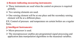 i) Remote indicating measuring instruments:
 These instruments are used when the control on process is required
globally.
 Two sensing elements are used.
 One sensing element will be at one place and the secondary sensing
element will be at a different place.
EX: Control of pressure and temperature on certain boilers an a regular
basis.
j) Intelligent Instruments:
 Micro processor is used.
 The microprocessor enables pre-programmed signal processing and
application data manipulation algorithms to the measured variables.
 