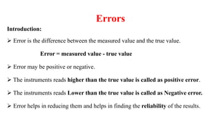 Errors
Introduction:
 Error is the difference between the measured value and the true value.
Error = measured value - true value
 Error may be positive or negative.
 The instruments reads higher than the true value is called as positive error.
 The instruments reads Lower than the true value is called as Negative error.
 Error helps in reducing them and helps in finding the reliability of the results.
 