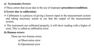 a) Systematics Errors:
These errors that occur due to the use of improper procedures/conditions.
i) Errors due to calibration:
 Calibration is a process of giving a known input to the measurement system
and taking necessary action to see that the output of the measurement
system.
 The instrument not calibrated properly, it will show reading with a higher of
error, This is called as calibration error.
ii) Human errors:
There are two human errors
a) Observation error
b) Operational error
 