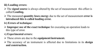 iii) Loading errors:
 The signal source is always altered by the act of measurement this effect is
called Loading.
 The measured quantity loses energy due to the act of measurement error is
introduced this is called loading error.
iv) Errors of technique:
 Improper use of the exact technique for executing an operation leads to
this type of error.
v) Experimental errors:
 These errors are due to the equipment/instrument.
 The accuracy of an instrument is affected due to limitations in its design
and construction.
 