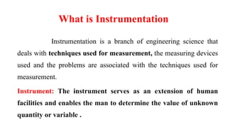 What is Instrumentation
Instrumentation is a branch of engineering science that
deals with techniques used for measurement, the measuring devices
used and the problems are associated with the techniques used for
measurement.
Instrument: The instrument serves as an extension of human
facilities and enables the man to determine the value of unknown
quantity or variable .
 