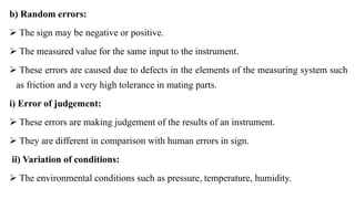 b) Random errors:
 The sign may be negative or positive.
 The measured value for the same input to the instrument.
 These errors are caused due to defects in the elements of the measuring system such
as friction and a very high tolerance in mating parts.
i) Error of judgement:
 These errors are making judgement of the results of an instrument.
 They are different in comparison with human errors in sign.
ii) Variation of conditions:
 The environmental conditions such as pressure, temperature, humidity.
 