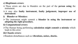 c) Illegitimate errors:
 These errors are due to blunders on the part of the person using the
instrument.
 it may also faulty instrument, faulty judgement, improper use of
instrument.
i) Blunder or Mistakes:
 The instrument might commit a blunder in using the instrument or
adopting the right procedure.
ii) Computational errors:
The Human being performing calculation might commit a mistake which
leads to this error.
iii) Chaotic errors:
Random disturbances such as vibrations, noises, shocks.
 