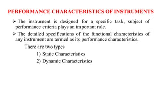 PERFORMANCE CHARACTERISTICS OF INSTRUMENTS
 The instrument is designed for a specific task, subject of
performance criteria plays an important role.
 The detailed specifications of the functional characteristics of
any instrument are termed as its performance characteristics.
There are two types
1) Static Characteristics
2) Dynamic Characteristics
 