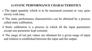 1) STATIC PERFORMANCE CHARACTERISTICS
 The input quantity which is to be measured constant or vary quite
slowly with time.
 The static performance characteristics can be obtained by a process
called static calibration.
 Static calibration is a process in which all the input parameters
except one parameter kept constant.
 The range of out put values are obtained for a given range of input
and relation is established between the input and the output.
 