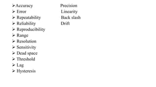 Accuracy Precision
 Error Linearity
 Repeatability Back slash
 Reliability Drift
 Reproducibility
 Range
 Resolution
 Sensitivity
 Dead space
 Threshold
 Lag
 Hysteresis
 