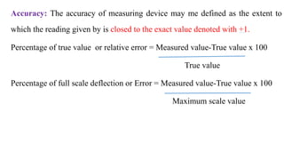 Accuracy: The accuracy of measuring device may me defined as the extent to
which the reading given by is closed to the exact value denoted with +1.
Percentage of true value or relative error = Measured value-True value x 100
True value
Percentage of full scale deflection or Error = Measured value-True value x 100
Maximum scale value
 