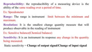 Reproducibility: the reproducibility of a measuring device is the
ability of the same reading over a period of time.
Ex: Speedometer
Range: The range is instrument limit between the minimum and
maximum.
Resolution: It is the smallest change quantity measure that will
produce observable in the reading of instrument
Ex: Sensitive balance(Chemical balance)
Sensitivity: It is an instrument its response any change in the quantity
being measured.
Static sensitivity = Change of output signal/Change of input signal
 
