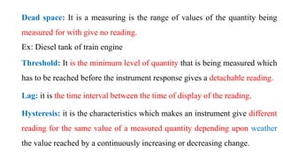 Dead space: It is a measuring is the range of values of the quantity being
measured for with give no reading.
Ex: Diesel tank of train engine
Threshold: It is the minimum level of quantity that is being measured which
has to be reached before the instrument response gives a detachable reading.
Lag: it is the time interval between the time of display of the reading.
Hysteresis: it is the characteristics which makes an instrument give different
reading for the same value of a measured quantity depending upon weather
the value reached by a continuously increasing or decreasing change.
 