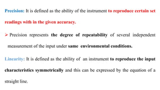Precision: It is defined as the ability of the instrument to reproduce certain set
readings with in the given accuracy.
 Precision represents the degree of repeatability of several independent
measurement of the input under same environmental conditions.
Linearity: It is defined as the ability of an instrument to reproduce the input
characteristics symmetrically and this can be expressed by the equation of a
straight line.
 