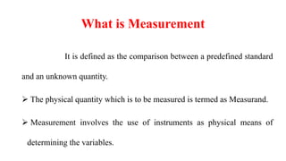 What is Measurement
It is defined as the comparison between a predefined standard
and an unknown quantity.
 The physical quantity which is to be measured is termed as Measurand.
 Measurement involves the use of instruments as physical means of
determining the variables.
 