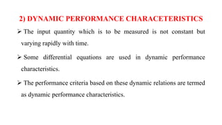 2) DYNAMIC PERFORMANCE CHARACETERISTICS
 The input quantity which is to be measured is not constant but
varying rapidly with time.
 Some differential equations are used in dynamic performance
characteristics.
 The performance criteria based on these dynamic relations are termed
as dynamic performance characteristics.
 