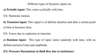 Different types of dynamic inputs are
a) Periodic input: This varies cyclically with time.
EX: Harmonic motion.
b) Transient input: This signal is of definite duration and after a certain perid
of time it becomes Zero.
EX: Forces due to explosion or transient.
c) Random input: This type of input varies randomly with time, with no
definite period of time and amplitude.
EX: Pressure fluctuations in fluid flow due to turbulence.
 