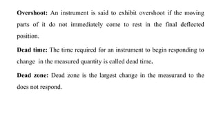 Overshoot: An instrument is said to exhibit overshoot if the moving
parts of it do not immediately come to rest in the final deflected
position.
Dead time: The time required for an instrument to begin responding to
change in the measured quantity is called dead time.
Dead zone: Dead zone is the largest change in the measurand to the
does not respond.
 