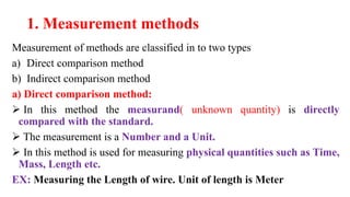 1. Measurement methods
Measurement of methods are classified in to two types
a) Direct comparison method
b) Indirect comparison method
a) Direct comparison method:
 In this method the measurand( unknown quantity) is directly
compared with the standard.
 The measurement is a Number and a Unit.
 In this method is used for measuring physical quantities such as Time,
Mass, Length etc.
EX: Measuring the Length of wire. Unit of length is Meter
 