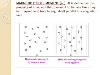 MAGNETIC DIPOLE MOMENT (nu) : It is defined as the
property of a nucleus that causes it to behave like a tiny
bar magnet i.e it tries to align itself parallel in a magnetic
field
 