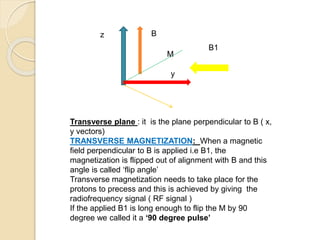 z
y
B
B1
Transverse plane : it is the plane perpendicular to B ( x,
y vectors)
TRANSVERSE MAGNETIZATION: When a magnetic
field perpendicular to B is applied i.e B1, the
magnetization is flipped out of alignment with B and this
angle is called ‘flip angle’
Transverse magnetization needs to take place for the
protons to precess and this is achieved by giving the
radiofrequency signal ( RF signal )
If the applied B1 is long enough to flip the M by 90
degree we called it a ‘90 degree pulse’
M
 