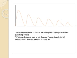 Once the coherence of all the particles goes out of phase after
switching off the
RF signal, they are said to be defaced ( decaying of signal)
This is called as the free induction decay.
 