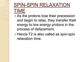 SPIN-SPIN RELAXATION
TIME
 As the protons lose their precession
and begin to relax, they transfer their
energy to low energy protons in the
process of defacement.
 Hence T2 is also called as spin-spin
relaxation time.
 