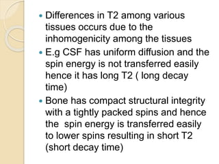  Differences in T2 among various
tissues occurs due to the
inhomogenicity among the tissues
 E.g CSF has uniform diffusion and the
spin energy is not transferred easily
hence it has long T2 ( long decay
time)
 Bone has compact structural integrity
with a tightly packed spins and hence
the spin energy is transferred easily
to lower spins resulting in short T2
(short decay time)
 