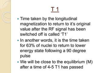 T 1
 Time taken by the longitudinal
magnetization to return to it’s original
value after the RF signal has been
switched off is called ‘T1’
 In another words, it is the time taken
for 63% of nuclei to return to lower
energy state following a 90 degree
pulse
 We will be close to the equilibrium (M)
after a time of 4-5 T1 has passed
 