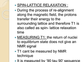  SPIN-LATTICE RELAXATION :
 During the process of re-alignment
along the magnetic field, the protons
transfer their energy to the
surrounding lattice and therefore T1 is
also called as spin- lattice relaxation
time
 MEASURING T1: the return of nuclei
to equilibrium state does not give an
NMR signal
 T1 cant be measured by NMR
technique
 