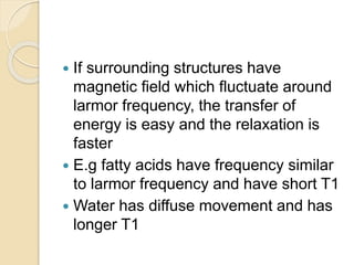  If surrounding structures have
magnetic field which fluctuate around
larmor frequency, the transfer of
energy is easy and the relaxation is
faster
 E.g fatty acids have frequency similar
to larmor frequency and have short T1
 Water has diffuse movement and has
longer T1
 