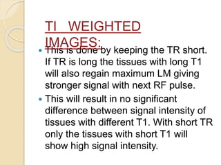  This is done by keeping the TR short.
If TR is long the tissues with long T1
will also regain maximum LM giving
stronger signal with next RF pulse.
 This will result in no significant
difference between signal intensity of
tissues with different T1. With short TR
only the tissues with short T1 will
show high signal intensity.
TI WEIGHTED
IMAGES:
 