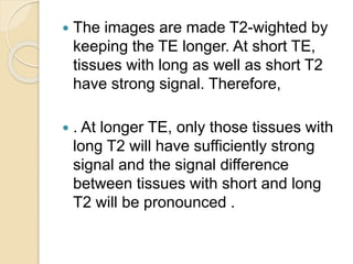 The images are made T2-wighted by
keeping the TE longer. At short TE,
tissues with long as well as short T2
have strong signal. Therefore,
 . At longer TE, only those tissues with
long T2 will have sufficiently strong
signal and the signal difference
between tissues with short and long
T2 will be pronounced .
 