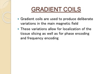 GRADIENT COILS
 Gradient coils are used to produce deliberate
variations in the main magnetic field
 These variations allow for localization of the
tissue slicing as well as for phase encoding
and frequency encoding
 