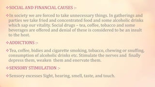 SOCIAL AND FINANCIAL CAUSES :-
In society we are forced to take unnecessary things. In gatherings and
parties we take fried and concentrated food and some alcoholic drinks
which sap our vitality. Social drugs – tea, coffee, tobacco and some
beverages are offered and denial of these is considered to be an insult
to the host.
ADDICTIONS :-
Tea, coffee, bidies and cigarette smoking, tobacco, chewing or snuffing,
consumption of alcoholic drinks etc. Stimulate the nerves and finally
depress them, weaken them and enervate them.
SENSORY STIMULATION :-
Sensory excesses Sight, hearing, smell, taste, and touch.
 