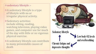 sedentary lifestyle :-
A sedentary lifestyle is a type
of lifestyle with no or
irregular physical activity.
Sedentary activities
include sitting, reading,
watching television, playing video
games, and computer use for much
of the day with little or no vigorous
physical exercise.
A sedentary lifestyle can contribute
to many preventable causes of
death
 