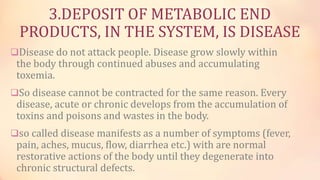 3.DEPOSIT OF METABOLIC END
PRODUCTS, IN THE SYSTEM, IS DISEASE
Disease do not attack people. Disease grow slowly within
the body through continued abuses and accumulating
toxemia.
So disease cannot be contracted for the same reason. Every
disease, acute or chronic develops from the accumulation of
toxins and poisons and wastes in the body.
so called disease manifests as a number of symptoms (fever,
pain, aches, mucus, flow, diarrhea etc.) with are normal
restorative actions of the body until they degenerate into
chronic structural defects.
 