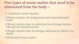 Five types of waste matter that need to be
eliminated from the body :-
 Catabolic waste matter.
Waste matter of undigested and unassimilated
food.
Waste matter due to infective live foreign bodies
like germs and parasites.
Waste matter due to foreign substances which are
dead.
Medicinal waste matter.
 