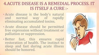 4.ACUTE DISEASE IS A REMEDIAL PROCESS. IT
IS ITSELF A CURE :-
• Acute disease is the body’s natural
and normal way of rapidly
eliminating accumulated toxins.
• Acute disease should be permitted
free expression without treatment or
palliation or suppression.
• Better fast, this ensures rapid
restoration of health. The instinct to
sleep and fast during acute illness
should be honored.
 