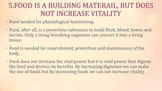5.FOOD IS A BUILDING MATERAIL, BUT DOES
NOT INCREASE VITALITY
• Food needed for physiological functioning.
• Food, after all, is a powerless substance to build flesh, blood, bones and
nerves. Only a living breathing organism can convert it into a living
tissue.
• Food is needed for nourishment, protection and maintenance of the
body.
• Food does not increase the vital power but it is vital power that digests
the food and derives its benefits. By increasing digestion we can make
the use of foods but by increasing foods we can not increase vitality.
 
